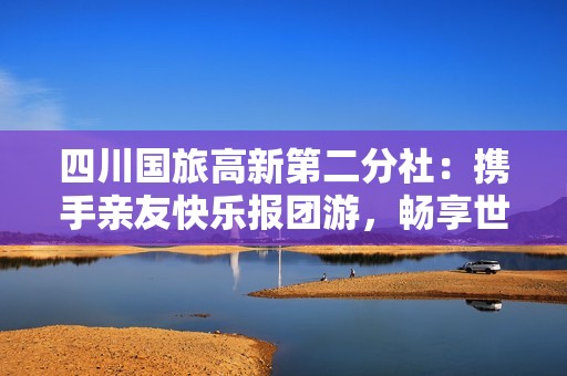 四川国旅高新第二分社：携手亲友快乐报团游，畅享世界美好时光