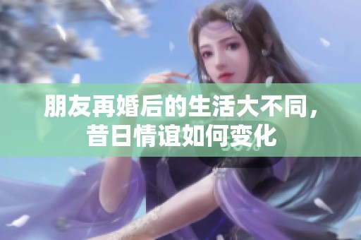 朋友再婚后的生活大不同，昔日情谊如何变化