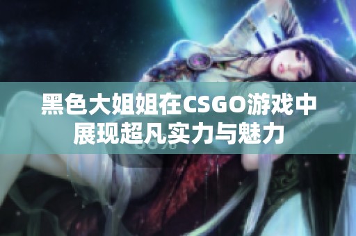 黑色大姐姐在CSGO游戏中展现超凡实力与魅力