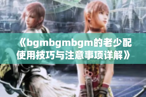 《bgmbgmbgm的老少配使用技巧与注意事项详解》