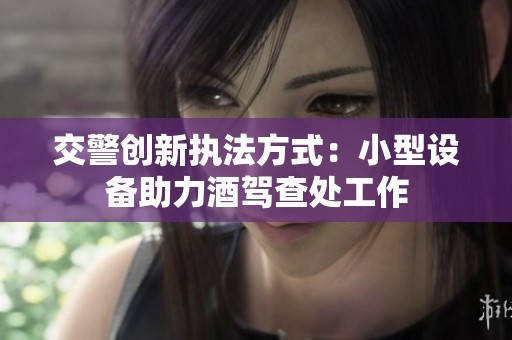 交警创新执法方式：小型设备助力酒驾查处工作