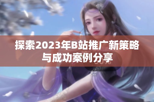 探索2023年B站推广新策略与成功案例分享