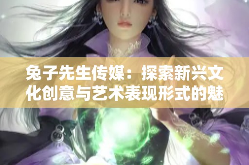 兔子先生传媒：探索新兴文化创意与艺术表现形式的魅力