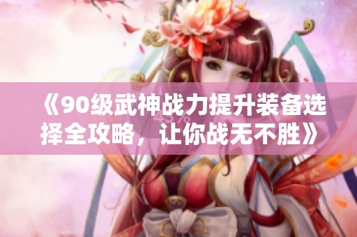 《90级武神战力提升装备选择全攻略，让你战无不胜》