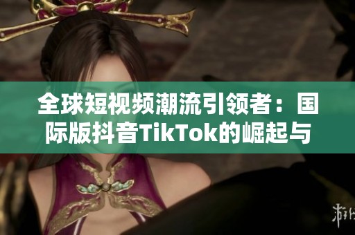 全球短视频潮流引领者：国际版抖音TikTok的崛起与影响