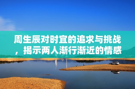 周生辰对时宜的追求与挑战，揭示两人渐行渐近的情感旅程