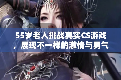 55岁老人挑战真实CS游戏，展现不一样的激情与勇气