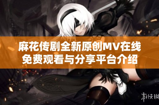 麻花传剧全新原创MV在线免费观看与分享平台介绍