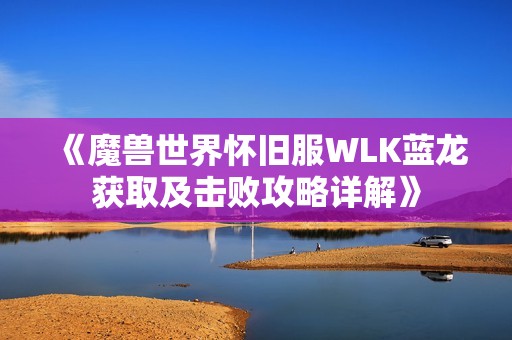 《魔兽世界怀旧服WLK蓝龙获取及击败攻略详解》