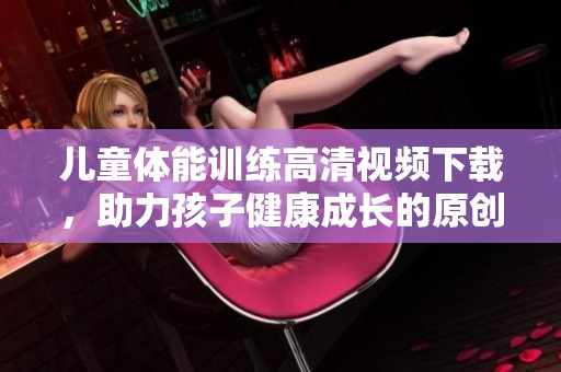 儿童体能训练高清视频下载，助力孩子健康成长的原创课程