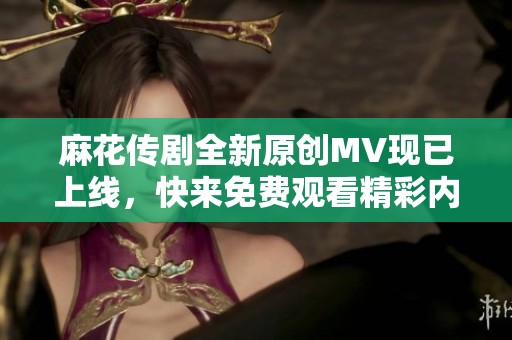 麻花传剧全新原创MV现已上线，快来免费观看精彩内容