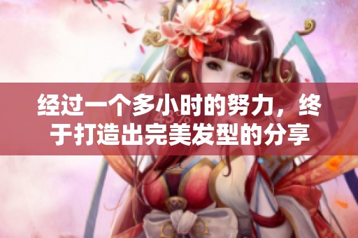 经过一个多小时的努力，终于打造出完美发型的分享