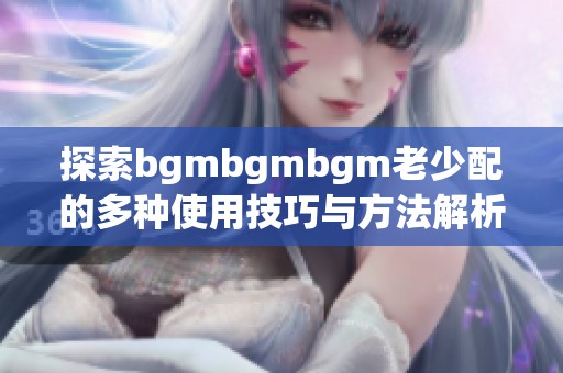 探索bgmbgmbgm老少配的多种使用技巧与方法解析