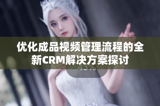 优化成品视频管理流程的全新CRM解决方案探讨