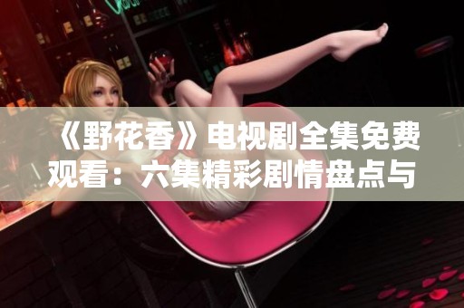 《野花香》电视剧全集免费观看：六集精彩剧情盘点与分享