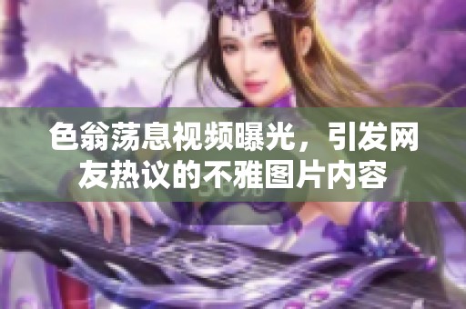 色翁荡息视频曝光，引发网友热议的不雅图片内容