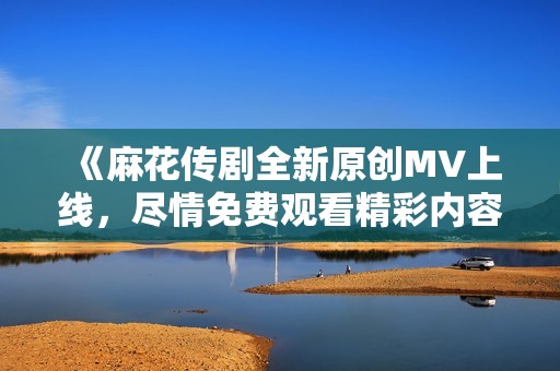 《麻花传剧全新原创MV上线，尽情免费观看精彩内容》