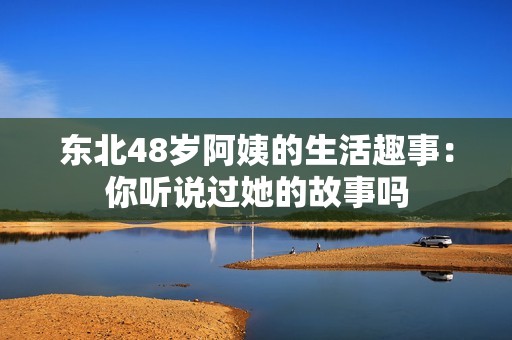 东北48岁阿姨的生活趣事：你听说过她的故事吗