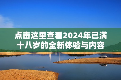 点击这里查看2024年已满十八岁的全新体验与内容