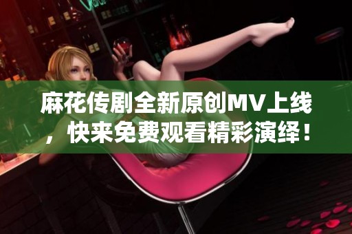 麻花传剧全新原创MV上线，快来免费观看精彩演绎！