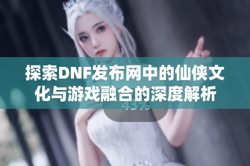 探索DNF发布网中的仙侠文化与游戏融合的深度解析