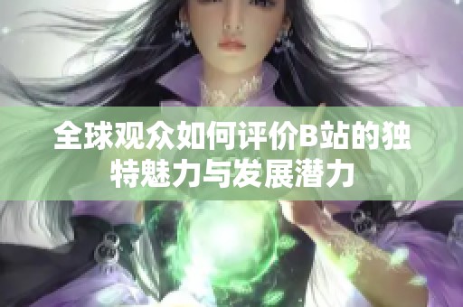 全球观众如何评价B站的独特魅力与发展潜力