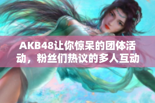 AKB48让你惊呆的团体活动，粉丝们热议的多人互动事件