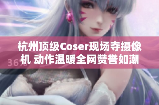 杭州顶级Coser现场夺摄像机 动作温暖全网赞誉如潮