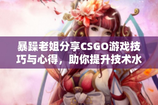 暴躁老姐分享CSGO游戏技巧与心得，助你提升技术水平