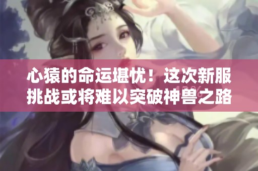 心猿的命运堪忧！这次新服挑战或将难以突破神兽之路