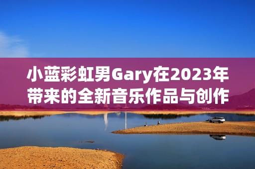 小蓝彩虹男Gary在2023年带来的全新音乐作品与创作体验