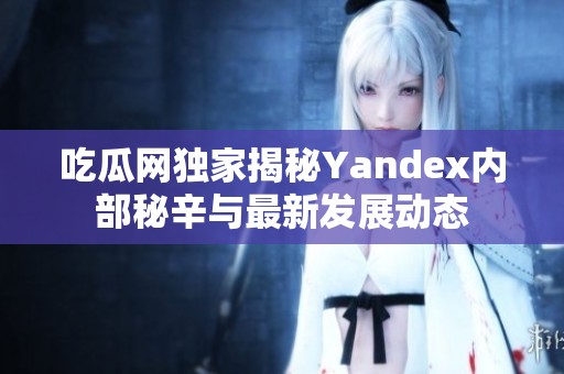 吃瓜网独家揭秘Yandex内部秘辛与最新发展动态