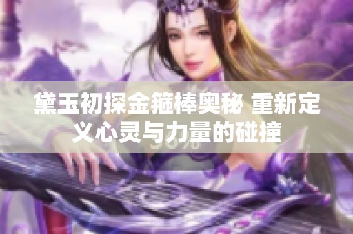 黛玉初探金箍棒奥秘 重新定义心灵与力量的碰撞