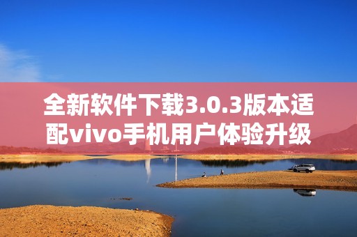 全新软件下载3.0.3版本适配vivo手机用户体验升级