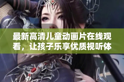 最新高清儿童动画片在线观看，让孩子乐享优质视听体验