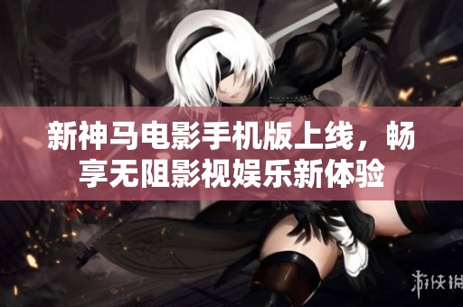 新神马电影手机版上线，畅享无阻影视娱乐新体验