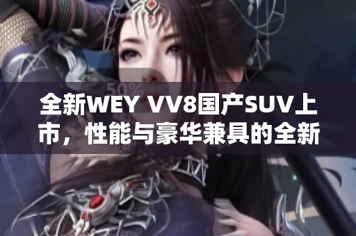 全新WEY VV8国产SUV上市，性能与豪华兼具的全新体验