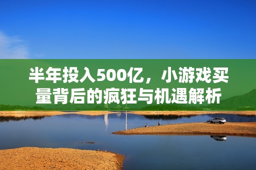 半年投入500亿，小游戏买量背后的疯狂与机遇解析