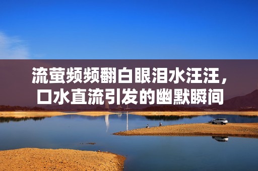 流萤频频翻白眼泪水汪汪，口水直流引发的幽默瞬间