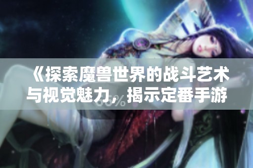 《探索魔兽世界的战斗艺术与视觉魅力，揭示定番手游的独特魅力》