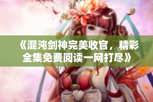 《混沌剑神完美收官，精彩全集免费阅读一网打尽》