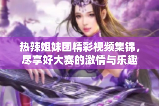 热辣姐妹团精彩视频集锦，尽享好大赛的激情与乐趣