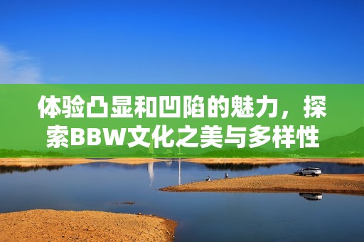 体验凸显和凹陷的魅力，探索BBW文化之美与多样性