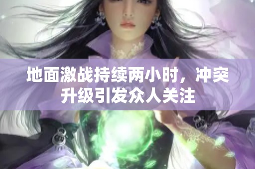 地面激战持续两小时，冲突升级引发众人关注