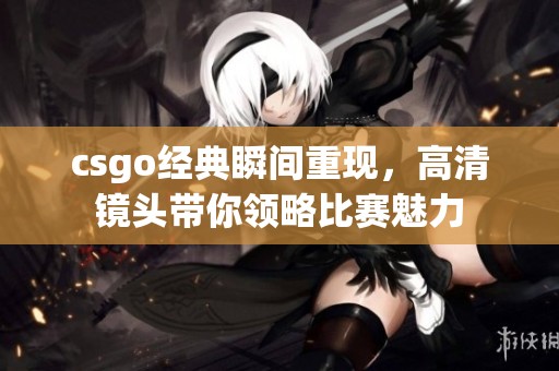 csgo经典瞬间重现，高清镜头带你领略比赛魅力