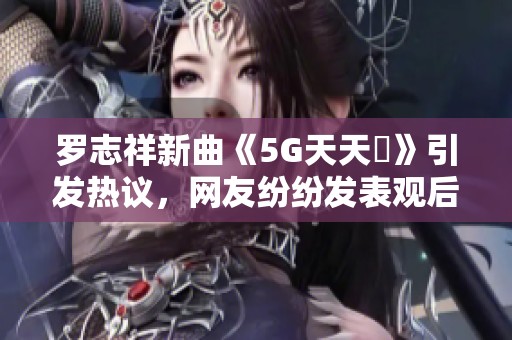 罗志祥新曲《5G天天奭》引发热议，网友纷纷发表观后感