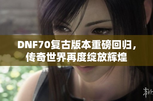 DNF70复古版本重磅回归，传奇世界再度绽放辉煌