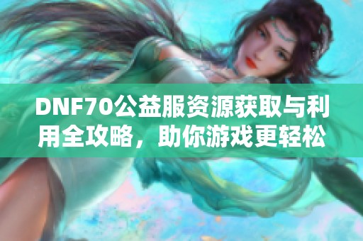 DNF70公益服资源获取与利用全攻略，助你游戏更轻松！