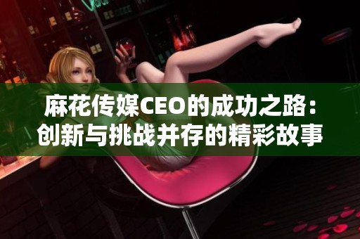 麻花传媒CEO的成功之路：创新与挑战并存的精彩故事