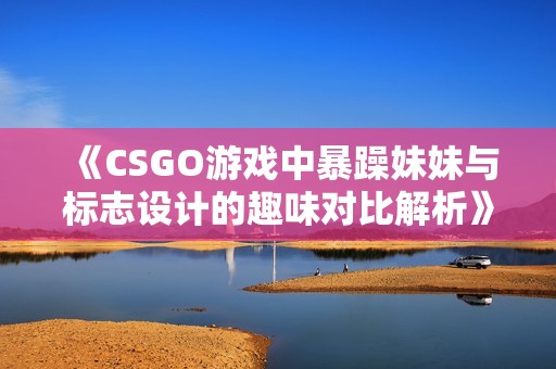 《CSGO游戏中暴躁妹妹与标志设计的趣味对比解析》